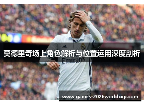 莫德里奇场上角色解析与位置运用深度剖析