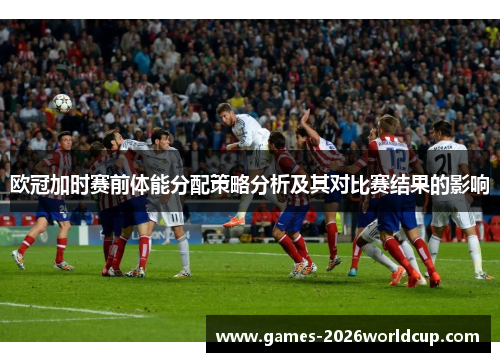 欧冠加时赛前体能分配策略分析及其对比赛结果的影响