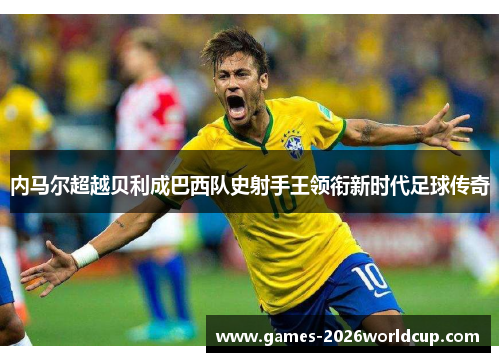 内马尔超越贝利成巴西队史射手王领衔新时代足球传奇