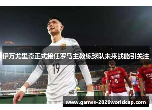 伊万尤里奇正式接任罗马主教练球队未来战略引关注