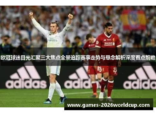 欧冠球迷目光汇聚三大焦点全景追踪赛事走势与悬念解析深度看点前瞻