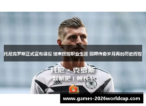 托尼克罗斯正式宣布退役 结束辉煌职业生涯 回顾传奇岁月再创历史辉煌